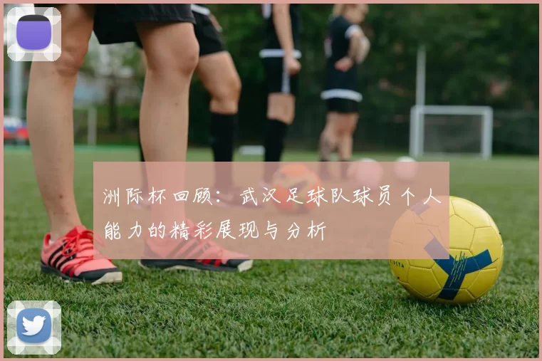 洲际杯回顾：武汉足球队球员个人能力的精彩展现与分析