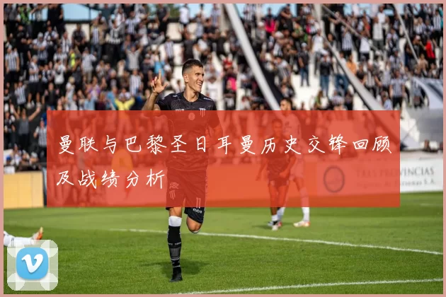 曼联与巴黎圣日耳曼历史交锋回顾及战绩分析