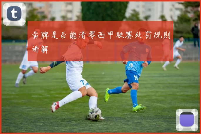 黄牌是否能清零西甲联赛处罚规则讲解